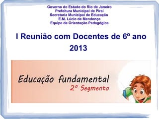 Governo do Estado do Rio de Janeiro
Prefeitura Municipal de Piraí
Secretaria Municipal de Educação
E.M. Lúcio de Mendonça
Equipe de Orientação Pedagógica

I Reunião com Docentes de 6º ano
2013

 