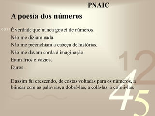 421
0011 0010 1010 1101 0001 0100 1011
PNAIC
A poesia dos números
É verdade que nunca gostei de números.
Não me diziam nada.
Não me preenchiam a cabeça de histórias.
Não me davam corda à imaginação.
Eram frios e vazios.
Duros.
E assim fui crescendo, de costas voltadas para os números, a
brincar com as palavras, a dobrá-las, a colá-las, a colori-las.
 