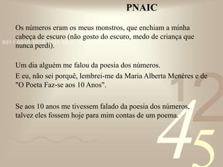 421
0011 0010 1010 1101 0001 0100 1011
PNAIC
Os números eram os meus monstros, que enchiam a minha
cabeça de escuro (não gosto do escuro, medo de criança que
nunca perdi).
Um dia alguém me falou da poesia dos números.
E eu, não sei porquê, lembrei-me da Maria Alberta Menéres e de
"O Poeta Faz-se aos 10 Anos".
Se aos 10 anos me tivessem falado da poesia dos números,
talvez eles fossem hoje para mim contas de um poema.
 