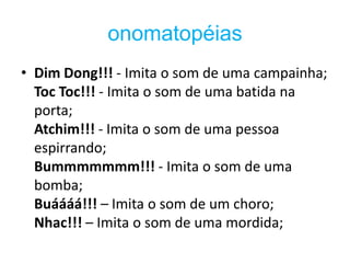 onomatopéias
• Dim Dong!!! - Imita o som de uma campainha;
  Toc Toc!!! - Imita o som de uma batida na
  porta;
  Atchim!!! - Imita o som de uma pessoa
  espirrando;
  Bummmmmmm!!! - Imita o som de uma
  bomba;
  Buáááá!!! – Imita o som de um choro;
  Nhac!!! – Imita o som de uma mordida;
 