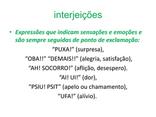 interjeições
• Expressões que indicam sensações e emoções e
  são sempre seguidas de ponto de exclamação:
                “PUXA!” (surpresa),
     “OBA!!” “DEMAIS!!” (alegria, satisfação),
       “AH! SOCORRO!” (aflição, desespero).
                  “AI! UI!” (dor),
       “PSIU! PSIT” (apelo ou chamamento),
                  “UFA!” (alívio).
 