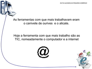 AS TIC ALICADAS AO PEQUENO COMÉRCIO As ferramentas com que mais trabalhavam eram o canivete de ourives  e o alicate. Hoje a ferramenta com que mais trabalho são as TIC, nomeadamente o computador e a internet 