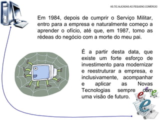 AS TIC ALICADAS AO PEQUENO COMÉRCIO Em 1984, depois de cumprir o Serviço Militar, entro para a empresa e naturalmente começo a aprender o ofício, até que, em 1987, tomo as rédeas do negócio com a morte do meu pai. É a partir desta data, que existe um forte esforço de investimento para modernizar e reestruturar a empresa, e inclusivamente, acompanhar e aplicar as Novas Tecnologias sempre com uma visão de futuro. 