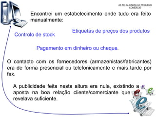 AS TIC ALICADAS AO PEQUENO COMÉRCIO Encontrei um estabelecimento onde tudo era feito manualmente: Controlo de stock Etiquetas de preços dos produtos   Pagamento em dinheiro ou cheque .  O contacto com os fornecedores (armazenistas/fabricantes) era de forma presencial ou telefonicamente e mais tarde por fax.  A publicidade feita nesta altura era nula, existindo a aposta na boa relação cliente/comerciante que se revelava suficiente. 