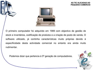 AS TIC ALICADAS AO PEQUENO COMÉRCIO O primeiro computador foi adquirido em 1989 com objectivo de gestão de stock e inventários, codificação de produtos e a criação de posto de venda. O software utilizado, já continha características muito próprias devido à especificidade desta actividade comercial no entanto era ainda muito rudimentar.  Podemos dizer que pertencia à 5ª geração de computadores. 
