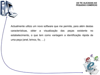 AS TIC ALICADAS AO PEQUENO COMÉRCIO Actualmente utilizo um novo software que me permite, para além destas características, obter a visualização das peças existente no estabelecimento, o que tem como vantagem a identificação rápida de uma peça (anel, brinco, fio, …) 