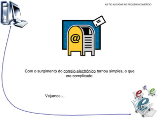 AS TIC ALICADAS AO PEQUENO COMÉRCIO Com o surgimento do  correio electrónico  tornou simples, o que era complicado. Vejamos…. 
