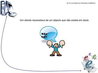 AS TIC ALICADAS AO PEQUENO COMÉRCIO Um cliente necessitava de um objecto que não existia em stock  Não há!! 