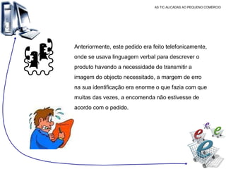 AS TIC ALICADAS AO PEQUENO COMÉRCIO Anteriormente, este pedido era feito telefonicamente, onde se usava linguagem verbal para descrever o produto havendo a necessidade de transmitir a imagem do objecto necessitado, a margem de erro na sua identificação era enorme o que fazia com que muitas das vezes, a encomenda não estivesse de acordo com o pedido.  