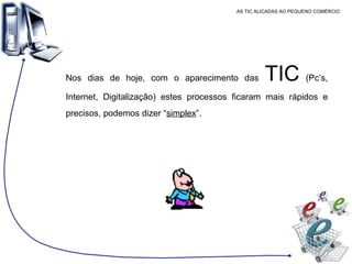 AS TIC ALICADAS AO PEQUENO COMÉRCIO Nos dias de hoje, com o aparecimento das  TIC  (Pc’s, Internet, Digitalização) estes processos ficaram mais rápidos e precisos, podemos dizer “ simplex ”. 