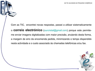 AS TIC ALICADAS AO PEQUENO COMÉRCIO Com as TIC,  encontrei novas respostas, passei a utilizar sistematicamente o  correio electrónico  ( [email_address] ) porque este permite-me enviar imagens digitalizadas com maior precisão, anulando desta forma, a margem de erro da encomenda pedida, minimizando o tempo dispendido nesta actividade e o custo associado às chamadas telefónicas e/ou fax. 