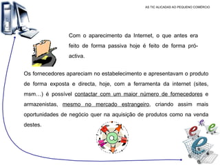 AS TIC ALICADAS AO PEQUENO COMÉRCIO Com o aparecimento da Internet, o que antes era feito de forma passiva hoje é feito de forma pró-activa.  Os fornecedores apareciam no estabelecimento e apresentavam o produto de forma exposta e directa, hoje, com a ferramenta da internet (sites, msm…) é possível  contactar com um maior número de fornecedores  e armazenistas,  mesmo no mercado estrangeiro , criando assim mais oportunidades de negócio quer na aquisição de produtos como na venda destes.  