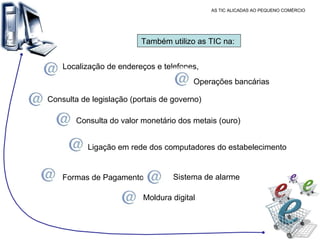 AS TIC ALICADAS AO PEQUENO COMÉRCIO Também utilizo as TIC na:  Localização de endereços e telefones,  Operações bancárias  Consulta de legislação (portais de governo) Consulta do valor monetário dos metais (ouro) Ligação em rede dos computadores do estabelecimento Formas de Pagamento  Moldura digital  Sistema de alarme 