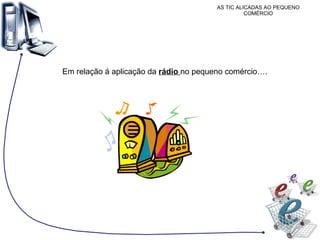 AS TIC ALICADAS AO PEQUENO COMÉRCIO Em relação á aplicação da  rádio  no pequeno comércio…. 