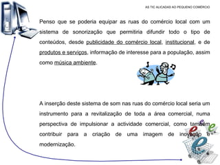 AS TIC ALICADAS AO PEQUENO COMÉRCIO Penso que se poderia equipar as ruas do comércio local com um sistema de sonorização que permitiria difundir todo o tipo de conteúdos, desde  publicidade do comércio local ,  institucional , e de  produtos e serviços , informação de interesse para a população, assim como  música ambiente .  A inserção deste sistema de som nas ruas do comércio local seria um instrumento para a revitalização de toda a área comercial, numa perspectiva de impulsionar a actividade comercial, como também contribuir para a criação de uma imagem de inovação e modernização. 