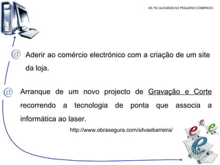 AS TIC ALICADAS AO PEQUENO COMÉRCIO Aderir ao comércio electrónico com a criação de um site da loja. Arranque de um novo projecto de  Gravação e Corte  recorrendo a tecnologia de ponta que associa a informática ao laser. http://www.obrasegura.com/silvaebarreira/ 