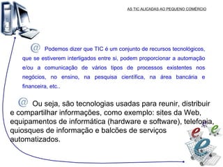 AS TIC ALICADAS AO PEQUENO COMÉRCIO Podemos dizer que TIC é um conjunto de recursos tecnológicos, que se estiverem interligados entre si, podem proporcionar a automação e/ou a comunicação de vários tipos de processos existentes nos negócios, no ensino, na pesquisa científica, na área bancária e financeira, etc.. Ou seja, são tecnologias usadas para reunir, distribuir e compartilhar informações, como exemplo: sites da Web, equipamentos de informática (hardware e software), telefonia, quiosques de informação e balcões de serviços automatizados. 
