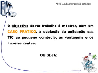 AS TIC ALICADAS AO PEQUENO COMÉRCIO O  objectivo  deste trabalho é mostrar, com um  CASO PRÁTICO , a evolução da aplicação das TIC ao pequeno comércio, as vantagens e os inconvenientes. OU SEJA: 
