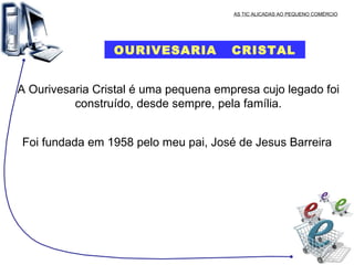 AS TIC ALICADAS AO PEQUENO COMÉRCIO OURIVESARIA  CRISTAL A Ourivesaria Cristal é uma pequena empresa cujo legado foi construído, desde sempre, pela família. Foi fundada em 1958 pelo meu pai, José de Jesus Barreira  