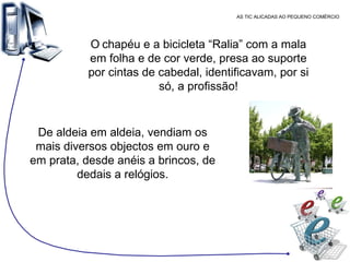 AS TIC ALICADAS AO PEQUENO COMÉRCIO O   chapéu e a bicicleta “Ralia” com a mala em folha e de cor verde, presa ao suporte por cintas de cabedal, identificavam, por si só, a profissão! De aldeia em aldeia, vendiam os mais diversos objectos em ouro e em prata, desde anéis a brincos, de dedais a relógios. 