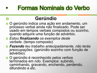                           1ª  conjugaçãoEstar: Nem todas as suas formas verbais são irregulares. O pretérito imperfeito do indicativo, por exemplo, é regular (estava).Estou, estaremos, estivemos, etc.Dar:Presente do indicativo: dou, dás, dá, dão.Pretérito perfeito: deste, deu, demos, dei, deram.Verbos Terminados em – EAR e – IAR:Passear, Principiar, Mobiliar, Apiedar-se, Aguar, Desaguar, Enxaguar, Minguar, Magoar, Obviar, etc.             Verbos IrregularesDefectivos são aqueles que não possuem todas as formas.a) Verbos impessoais: anoitecer, chover, gear, ventar, que só se conjugam na 3ª pessoa do singular;b) Verbos que indicam vozes de animais: latir, cacarejar, relinchar, que só se  conjugam na 3ª pessoa do singular (ele) e do plural (eles). c) Verbos que, normalmente, por motivos eufônicos não apresentam todas as formas e cuja maioria pertence a 3ª conjugação (-ir). Exemplos: abolir, banir, colorir, extorquir (não têm a 1ª pessoa do singular do presente do indicativo);  falir, precaver (só têm 1ª e 2ª pessoas do plural – nós, vós – no presente do indicativo).          Classificação dos VerbosAnômalos são aqueles que, na sua conjugação, apresentam no radical alterações mais profundas do que os verbos irregulares.São verbos anômalos, por exemplo, os verbos "ser" e "ir", que apresentam variações profundas no radical. Veja como é a conjugação desses verbos no Presente do Indicativo:         Classificação dos VerbosOs verbos abundantes são aqueles que possuem duas ou mais formas em determinados tempos,modos ou pessoas.Geralmente, estas variantes ocorrem no particípio.Há alguns verbos que só possuem particípio irregular: dizer – dito; escrever – escrito; vir – vindo. Usamos, via de regra, o particípio regular com os verbos auxiliares TER e HAVER (voz ativa) e o particípio irregular com os verbos auxiliares SER e ESTAR.Exemplos:O diretor havia aceitado a proposta.