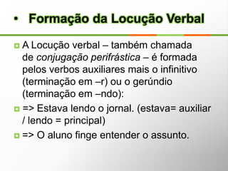             Flexão Verbal - Modo                Flexão VerbalAs formas nominais do verbo são o gerúndio, infinitivo e particípio não apresentam flexão de tempo e modo, perdendo desta maneira algumas das características principais dos verbos.Por serem tomadas como nomes (substantivos ,adjetivos e advérbios), recebem o nome de formas nominais.      Formas Nominais do VerboInfinitivoO infinitivo indica a ação que é propriamente dita, sem situá-la no tempo, desempenhando função semelhante a substantivo.O infinitivo é o nome do verbo. Exemplos: ler, dormir, falar, sonhar.É preciso aumentar o número de verbetes.O infinitivo pode apresentar algumas vezes flexão em pessoa, constituindo assim duas formas possíveis: o infinitivo pessoal e o infinitivo impessoal.Exemplos:É melhor estudarmos agora. (infinitivo pessoal, com sujeito nós implícito).Viver aqui é muito bom. (infinitivo impessoal)      Formas Nominais do VerboParticípioO particípio indica uma ação já acabada, finalizada, adquirindo uma função parecida com a de um adjetivo ou advérbio. O particípio é reconhecido pela terminação "ado","ido".Exemplos: acabado, finalizado, vivido.Exceções: ganho, gasto, pago, dito, escrito, feito, visto, posto, aberto, coberto, vindo.      Formas Nominais do Verbo                   GerúndioO gerúndio indica uma ação em andamento, um processo verbal ainda não finalizado. Pode ser usado em tempos verbais compostos ou sozinho, quando adquire uma função de advérbio.Estou finalizando os exemplos deste verbete. (tempo composto)Fazendo teu trabalho antecipadamente, não terás preocupações. (gerúndio sozinho com função de advérbio).O gerúndio é reconhecido pelos verbos terminados em ndo. Exemplos: subindo, caminhando, gravando, enchendo, perdendo, difundindo e etc.      Formas Nominais do VerboVoz verbal é a flexão do verbo que indica se o sujeito pratica, ou recebe, ou pratica e recebe a ação verbal. São três as vozes do verbo:Voz AtivaVoz PassivaVoz Reflexiva                Vozes verbaisQuando o sujeito é agente, ou seja, pratica a ação verbal ou participa ativamente de um fato.Ex:As meninas exigiram a presença da diretora.A torcida aplaudiu os jogadores.O médico cometeu um erro terrível.                 Voz AtivaQuando o sujeito é paciente, ou seja, sofre a ação verbal.A) Voz Passiva SintéticaA voz passiva sintética é formada por verbo transitivo direto, pronome se (partícula apassivadora) e sujeito paciente.Ex:Entregam-se encomendas.Alugam-se casas.Compram-se roupas usadas.                 Voz PassivaB) Voz Passiva  AnalíticaA voz passiva analítica é formada por sujeito paciente, verbo auxiliar ser ou estar, verbo principal indicador de ação no particípio - ambos formam locução verbal passiva - e agente da passiva. Veja mais detalhes aqui.Ex:As encomendas foram entregues pelo próprio diretor.As casas foram alugadas pela imobiliária.As roupas foram compradas por uma elegante senhora.                 Voz PassivaHá dois tipos de voz reflexiva:A) ReflexivaSerá chamada simplesmente de reflexiva, quando o sujeito praticar a ação sobre si mesmo.Ex:Carla machucou-se.Osbirvânio cortou-se com a faca.Roberto matou-se.                Voz ReflexivaReflexiva recíprocaSerá chamada de reflexiva recíproca, quando houver dois elementos como sujeito: um pratica a ação sobre o outro, que pratica a ação sobre o primeiro.Ex:Paula e Renato amam-se.Os jovens agrediram-se durante a festa.Os ônibus chocaram-se violentamente.                Voz Reflexiva1. Os tempos compostos da voz ativa são formados pelos verbos auxiliares ter ou haver (flexionados), seguidos pelo particípio (terminação em -do) do verbo conjugado (verbo principal):=> Tenho trabalhado muito. (tenho = auxiliar / trabalhado= principal)=> O valor do dólar tem aumentado muito nas últimas semanas.=> Havíamos saído cedo.=> Os hotéis haviam recebido muitos turistas. Formação dos Tempos Compostos2. Os tempos compostos da voz passiva se formam com o concurso simultâneo dos auxiliares ter (ou haver) e ser, seguidos pelo particípio (terminação -do) do verbo conjugado (verbo principal). Portanto, os tempos compostos da voz passiva são formados por três verbos:=> Tenho sido maltratado por ele. (tenho sido = auxiliar / maltratado = principal)=> Os dois tinham (ou haviam) sido vistos no cinema. Formação dos Tempos CompostosA Locução verbal – também chamada de conjugação perifrástica – é formada pelos verbos auxiliares mais o infinitivo (terminação em –r) ou o gerúndio (terminação em –ndo):=> Estava lendo o jornal. (estava= auxiliar / lendo = principal)=> O aluno finge entender o assunto.   Formação da Locução VerbalObservações:a) O verbo auxiliar e o principal podem estar unidos por uma preposição:=> Os jurados têm [de] tomar uma decisão.=> João entrou [a] falar alto.  Tenho [de] ir hoje.b) A locução pode ser composta por mais de dois verbos:=> Você não deveria estar usando essa máscara.c) São estes os principais verbos auxiliares que formam locução verbal com o verbo principal:Acabar de: Susana acabou de sair.Andar: Ando trabalhando muito.Atrever-se a: Não se atreva a dizer isso.Buscar: Buscamos encontrar uma solução.Chegar a: Não cheguei a dizer isso.Começar a: Começou a chover faz pouco.Conseguir: Não consegui falar direito. Formação da Locução Verbal Análise Textual: Formas NominaisNa tirinha abaixo, há um exemplo do uso das três formas nominais: o infinitivo querer, o gerúndio esperando e o particípio aprendido. 