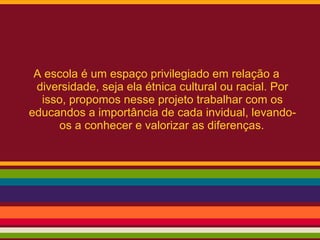 A escola é um espaço privilegiado em relação a
diversidade, seja ela étnica cultural ou racial. Por
isso, propomos nesse projeto trabalhar com os
educandos a importância de cada invidual, levando-
os a conhecer e valorizar as diferenças.
 