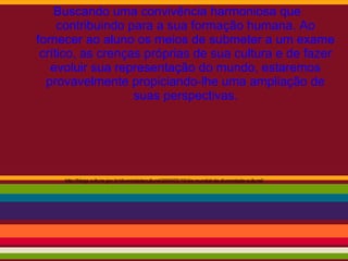 Buscando uma convivência harmoniosa que
contribuindo para a sua formação humana. Ao
fornecer ao aluno os meios de submeter a um exame
crítico, as crenças próprias de sua cultura e de fazer
evoluir sua representação do mundo, estaremos
provavelmente propiciando-lhe uma ampliação de
suas perspectivas.
http://blogs.cultura.gov.br/diversidadecultural/2009/05/19/dia-mundial-da-diversidade-cultural/
 