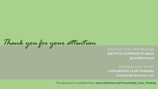Thank you for your attention
João Paulo Pinto, PhD MSc(Eng)
INSTITUTO SUPERIOR DA MAIA
jpinto@ismai.pt
Christiane Lucas Tscharf
COMUNIDADE LEAN THINKING
research@cltservices.net
This document is available here: www.slideshare.net/Comunidade_Lean_Thinking

 