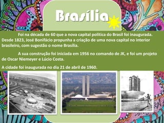 Brasília
Foi na década de 60 que a nova capital política do Brasil foi inaugurada.
Desde 1823, José Bonifácio propunha a criação de uma nova capital no interior
brasileiro, com sugestão o nome Brasília.
A sua construção foi iniciada em 1956 no comando de JK, e foi um projeto
de Oscar Niemeyer e Lúcio Costa.
A cidade foi inaugurada no dia 21 de abril de 1960.

 