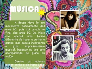 MÚSICA
A Bossa Nova foi um
movimento basicamente dos
anos 60, pois foi criada no
final dos anos 50. De início
era
apenas
uma
forma
diferente de tocar e cantar o
samba, mas depois incorporou
o
jazz,
impressionismo
musical, baseado na voz solo
acompanhada de piano ou
violão.
Dentre os maiores
nomes estão o de Nara Leão,

Nara Leão

 