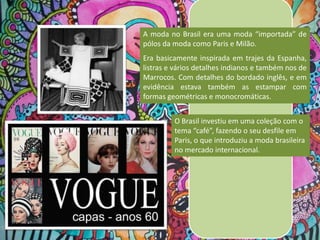 A moda no Brasil era uma moda “importada” de
pólos da moda como Paris e Milão.

Era basicamente inspirada em trajes da Espanha,
listras e vários detalhes indianos e também nos de
Marrocos. Com detalhes do bordado inglês, e em
evidência estava também as estampar com
formas geométricas e monocromáticas.
O Brasil investiu em uma coleção com o
tema “café”, fazendo o seu desfile em
Paris, o que introduziu a moda brasileira
no mercado internacional.

 