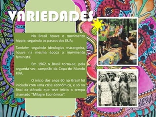 VARIEDADES
No Brasil houve o movimento
hippie, seguindo os passos dos EUA;
Também seguindo ideologias estrangeira,
houve na mesma época o movimento
feminista;
Em 1962 o Brasil torna-se, pela
segunda vez, campeão da Copa do Mundo
FIFA.
O início dos anos 60 no Brasil foi
iniciado com uma crise econômica, e só no
final da década que teve início o tempo
chamado “Milagre Econômico”.

 