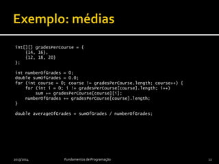 final int[][] gradesPerCourse = {
{14, 16},
{12, 18, 20}
};
int numberOfGrades = 0;
int sumOfGrades = 0;
for (int course = 0; course != gradesPerCourse.length; course++) {
for (int i = 0; i != gradesPerCourse[course].length; i++)
sumOfGrades += gradesPerCourse[course][i];
numberOfGrades += gradesPerCourse[course].length;
}
final double averageOfGrades = sumOfGrades / (double) numberOfGrades;
2013/2014 Fundamentos de Programação 12
Cálculo da média
de todas as
notas de todos
os cursos.
 