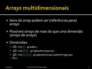  Itens de array podem ser (referências para)
arrays
 Possíveis arrays de mais do que uma dimensão
(arrays de arrays, arrays de arrays de arrays, ...)
 Dimensões
 1D: int[] grades;
 2D: int[][] gradesPerCourse;
 3D: int[][][] gradesPerCoursePerProgram;
 Etc.
2013/2014 Fundamentos de Programação 3
 