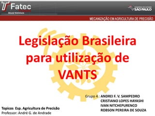 Legislação Brasileira
para utilização de
VANTS
Grupo 4 : ANDREI F. V. SAMPEDRO
CRISTIANO LOPES HAYASHI
IVAN NITCHEPURENCO
ROBSON PEREIRA DE SOUZATopicos Esp. Agricultura de Precisão
Professor: André G. de Andrade
 