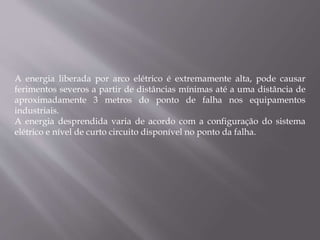 A energia liberada por arco elétrico é extremamente alta, pode causar
ferimentos severos a partir de distâncias mínimas até a uma distância de
aproximadamente 3 metros do ponto de falha nos equipamentos
industriais.
A energia desprendida varia de acordo com a configuração do sistema
elétrico e nível de curto circuito disponível no ponto da falha.
 