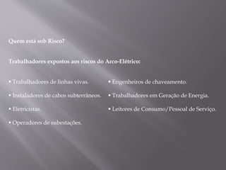 Quem está sob Risco?
Trabalhadores expostos aos riscos do Arco-Elétrico:
 Trabalhadores de linhas vivas.
 Instaladores de cabos subterrâneos.
 Eletricistas.
 Operadores de subestações.
 Engenheiros de chaveamento.
 Trabalhadores em Geração de Energia.
 Leitores de Consumo/Pessoal de Serviço.
 