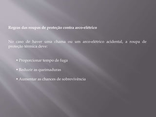 Regras das roupas de proteção contra arco-elétrico
No caso de haver uma chama ou um arco-elétrico acidental, a roupa de
proteção térmica deve:
 Proporcionar tempo de fuga
 Reduzir as queimaduras
 Aumentar as chances de sobrevivência
 