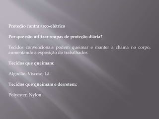 Proteção contra arco-elétrico
Por que não utilizar roupas de proteção diária?
Tecidos convencionais podem queimar e manter a chama no corpo,
aumentando a exposição do trabalhador.
Tecidos que queimam:
Algodão, Viscose, Lã
Tecidos que queimam e derretem:
Polyester, Nylon
 