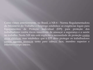 Como vimos anteriormente, no Brasil, a NR-6 - Norma Regulamentadora
do Ministério do Trabalho e Emprego estabelece as exigências legais para
Equipamentos de Proteção Individual (EPI) para proteção dos
trabalhadores contra riscos suscetíveis de ameaçar a segurança e a saúde
no trabalho. Nesta NR não está explicita a necessidade de proteção contra
arcos elétricos, mas estabelece que o EPI deve proteger os trabalhadores
contra agentes térmicos tanto para cabeça, face, membro superior e
inferior e corpo inteiro.
 
