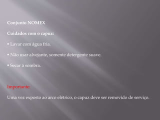 Conjunto NOMEX
Cuidados com o capuz:
 Lavar com água fria.
 Não usar alvejante, somente detergente suave.
 Secar à sombra.
Importante:
Uma vez exposto ao arco elétrico, o capuz deve ser removido de serviço.
 