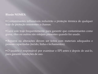 Blusão NOMEX:
 Contaminantes inflamáveis reduzirão a proteção térmica de qualquer
traje de proteção resistentes a chamas.
 Lave este traje frequentemente para garantir que contaminantes como
graxa, óleo ou outros não estejam presentes quando for usado.
 Reparos ou alterações devem ser feitos com materiais adequados e
pessoas capacitadas (tecido, linha e fechamentos).
 O usuário é responsável por examinar o EPI antes e depois de usá-lo,
para garantir condições de uso.
 