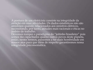 A postura de um eletricista consiste na integridade da
atenção em suas atividades. Os dados estatísticos não são
amistosos quando relacionados aos sinistros elétricos,
necessitando, por tanto, atitudes mais racionais e éticas no
âmbito de trabalho.
Devemos romper o paradigma do “jeitinho brasileiro” pois
somos tão capacitados quanto outros povos deste planeta,
então, nestes termos, passemos a ter mais hombridade em
nossos atos para que além de respeito garantiremos nossa
integridade psicossomática.
 
