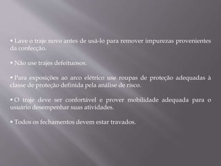  Lave o traje novo antes de usá-lo para remover impurezas provenientes
da confecção.
 Não use trajes defeituosos.
 Para exposições ao arco elétrico use roupas de proteção adequadas à
classe de proteção definida pela análise de risco.
 O traje deve ser confortável e prover mobilidade adequada para o
usuário desempenhar suas atividades.
 Todos os fechamentos devem estar travados.
 