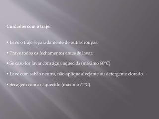 Cuidados com o traje:
 Lave o traje separadamente de outras roupas.
 Trave todos os fechamentos antes de lavar.
 Se caso for lavar com água aquecida (máximo 60ºC).
 Lave com sabão neutro, não aplique alvejante ou detergente clorado.
 Secagem com ar aquecido (máximo 71ºC).
 