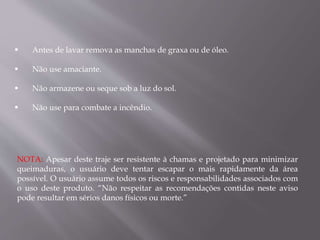  Antes de lavar remova as manchas de graxa ou de óleo.
 Não use amaciante.
 Não armazene ou seque sob a luz do sol.
 Não use para combate a incêndio.
NOTA: Apesar deste traje ser resistente à chamas e projetado para minimizar
queimaduras, o usuário deve tentar escapar o mais rapidamente da área
possível. O usuário assume todos os riscos e responsabilidades associados com
o uso deste produto. “Não respeitar as recomendações contidas neste aviso
pode resultar em sérios danos físicos ou morte.”
 