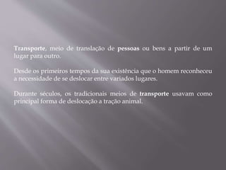 Transporte, meio de translação de pessoas ou bens a partir de um
lugar para outro.
Desde os primeiros tempos da sua existência que o homem reconheceu
a necessidade de se deslocar entre variados lugares.
Durante séculos, os tradicionais meios de transporte usavam como
principal forma de deslocação a tração animal.
 