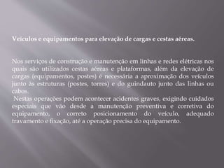 Veículos e equipamentos para elevação de cargas e cestas aéreas.
Nos serviços de construção e manutenção em linhas e redes elétricas nos
quais são utilizados cestas aéreas e plataformas, além da elevação de
cargas (equipamentos, postes) é necessária a aproximação dos veículos
junto às estruturas (postes, torres) e do guindauto junto das linhas ou
cabos.
Nestas operações podem acontecer acidentes graves, exigindo cuidados
especiais que vão desde a manutenção preventiva e corretiva do
equipamento, o correto posicionamento do veículo, adequado
travamento e fixação, até a operação precisa do equipamento.
 