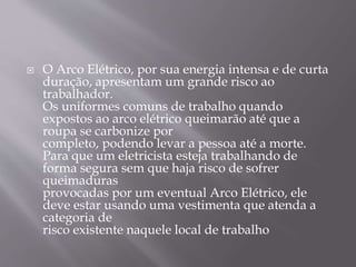  O Arco Elétrico, por sua energia intensa e de curta
duração, apresentam um grande risco ao
trabalhador.
Os uniformes comuns de trabalho quando
expostos ao arco elétrico queimarão até que a
roupa se carbonize por
completo, podendo levar a pessoa até a morte.
Para que um eletricista esteja trabalhando de
forma segura sem que haja risco de sofrer
queimaduras
provocadas por um eventual Arco Elétrico, ele
deve estar usando uma vestimenta que atenda a
categoria de
risco existente naquele local de trabalho
 